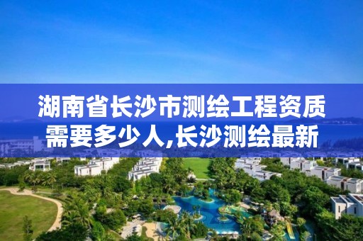 湖南省長沙市測繪工程資質需要多少人,長沙測繪最新招聘。