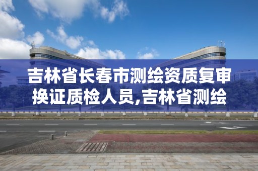 吉林省長春市測繪資質復審換證質檢人員,吉林省測繪資質延期。