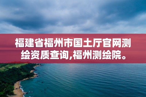 福建省福州市國土廳官網測繪資質查詢,福州測繪院。