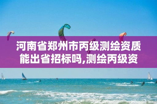 河南省鄭州市丙級測繪資質能出省招標嗎,測繪丙級資質人員條件。