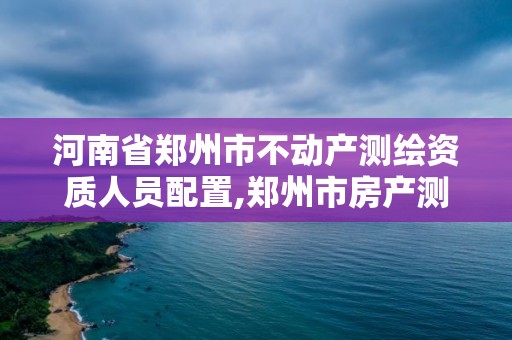 河南省鄭州市不動產測繪資質人員配置,鄭州市房產測繪實施細則。