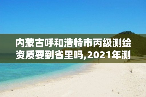 內蒙古呼和浩特市丙級測繪資質要到省里嗎,2021年測繪丙級資質申報條件。