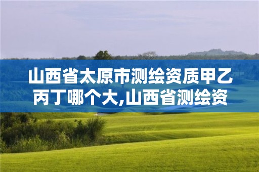 山西省太原市測繪資質甲乙丙丁哪個大,山西省測繪資質查詢。