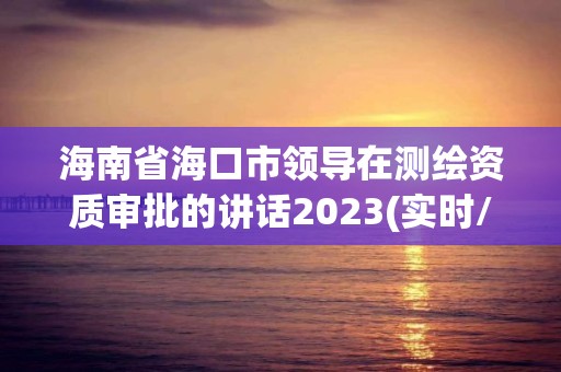 海南省?？谑蓄I導在測繪資質審批的講話2023(實時/更新中)