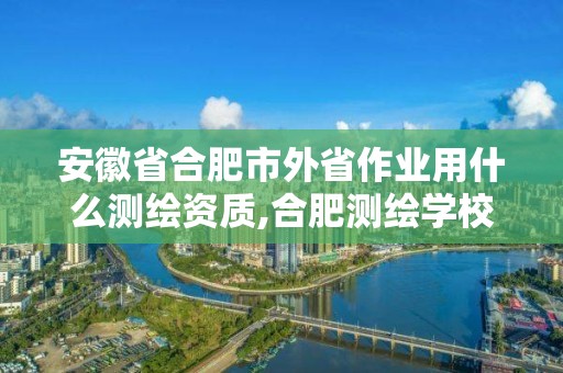 安徽省合肥市外省作業用什么測繪資質,合肥測繪學校。