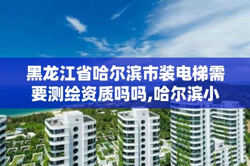 黑龍江省哈爾濱市裝電梯需要測繪資質(zhì)嗎嗎,哈爾濱小區(qū)裝電梯。