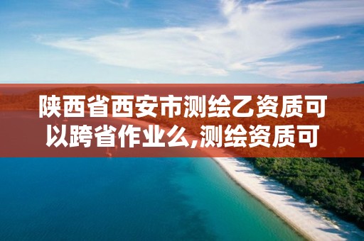 陜西省西安市測繪乙資質可以跨省作業么,測繪資質可以直接辦理乙級嗎。