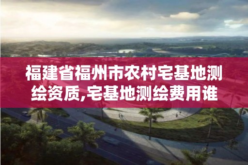 福建省福州市農村宅基地測繪資質,宅基地測繪費用誰來承擔。