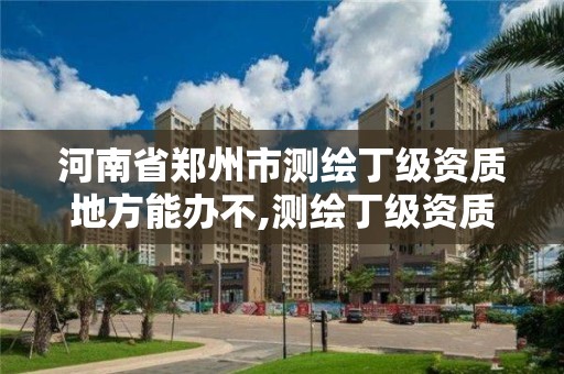 河南省鄭州市測繪丁級資質地方能辦不,測繪丁級資質人員條件。