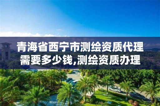 青海省西寧市測繪資質代理需要多少錢,測繪資質辦理流程。