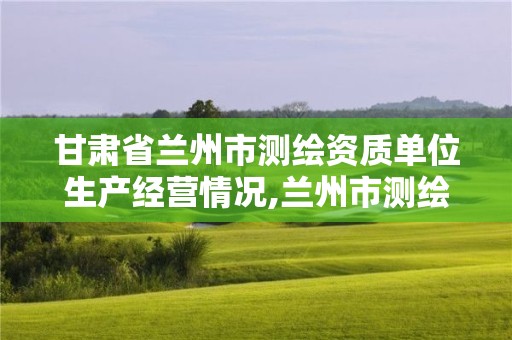 甘肅省蘭州市測(cè)繪資質(zhì)單位生產(chǎn)經(jīng)營(yíng)情況,蘭州市測(cè)繪研究院改企了嗎。