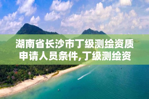 湖南省長沙市丁級測繪資質申請人員條件,丁級測繪資質人員要求。