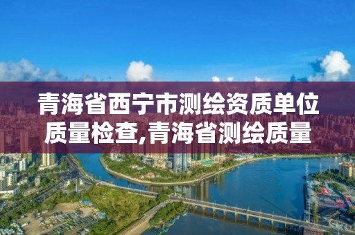 青海省西寧市測繪資質(zhì)單位質(zhì)量檢查,青海省測繪質(zhì)量監(jiān)督檢驗(yàn)中心。