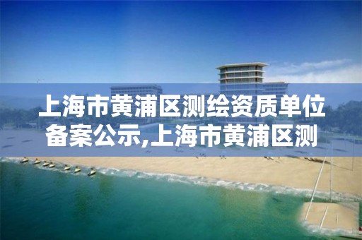 上海市黃浦區測繪資質單位備案公示,上海市黃浦區測繪資質單位備案公示名單。