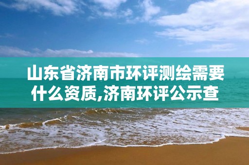 山東省濟南市環評測繪需要什么資質,濟南環評公示查詢網站。