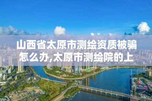 山西省太原市測繪資質被騙怎么辦,太原市測繪院的上級單位。