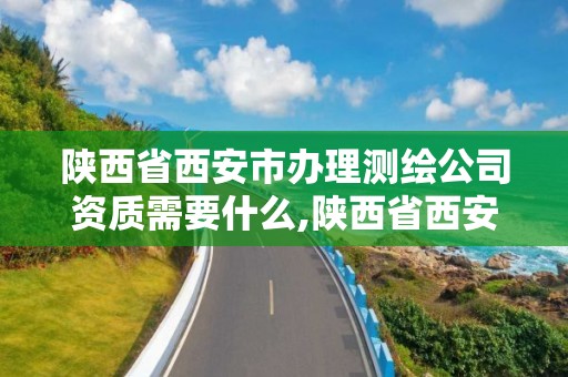 陜西省西安市辦理測繪公司資質需要什么,陜西省西安市辦理測繪公司資質需要什么材料。