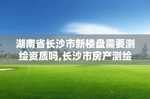 湖南省長沙市新樓盤需要測繪資質嗎,長沙市房產測繪實施細則。