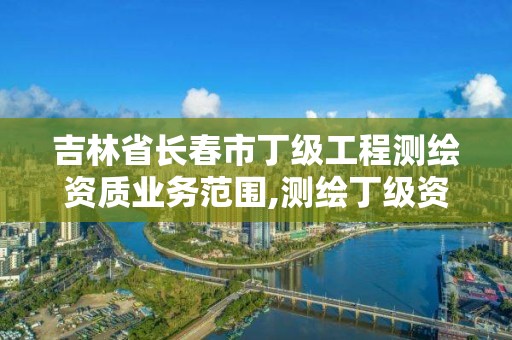 吉林省長春市丁級工程測繪資質業務范圍,測繪丁級資質申報條件。