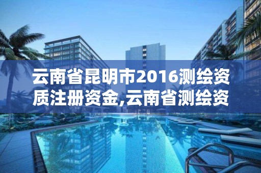 云南省昆明市2016測繪資質注冊資金,云南省測繪資質管理辦法。