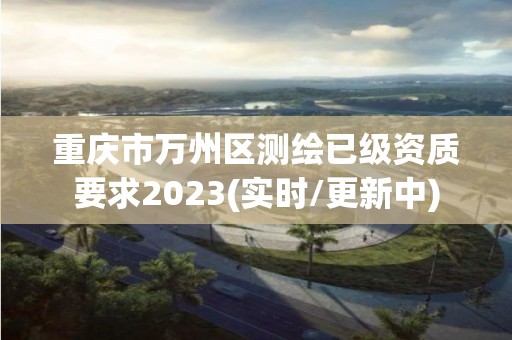 重慶市萬州區(qū)測繪已級資質(zhì)要求2023(實時/更新中)