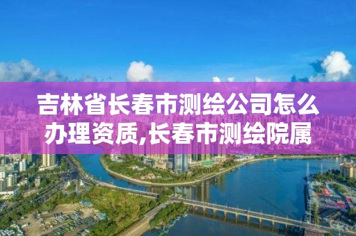 吉林省長春市測繪公司怎么辦理資質,長春市測繪院屬于什么單位。