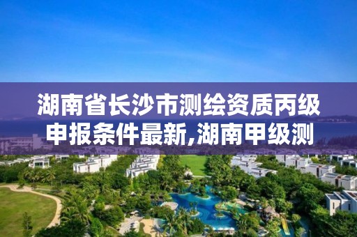 湖南省長沙市測繪資質丙級申報條件最新,湖南甲級測繪資質單位名錄。