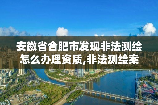 安徽省合肥市發現非法測繪怎么辦理資質,非法測繪案。