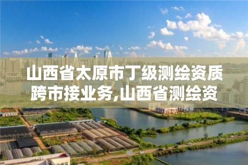 山西省太原市丁級測繪資質跨市接業務,山西省測繪資質申請。