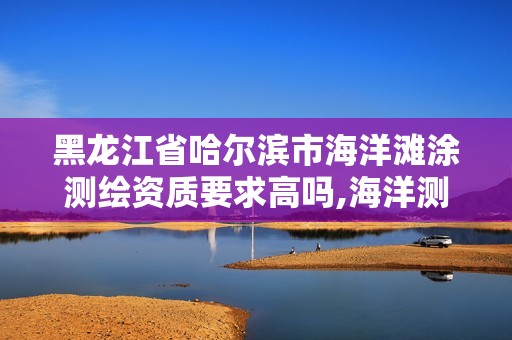 黑龍江省哈爾濱市海洋灘涂測繪資質要求高嗎,海洋測繪包括。