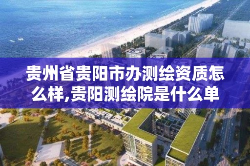 貴州省貴陽市辦測繪資質怎么樣,貴陽測繪院是什么單位。