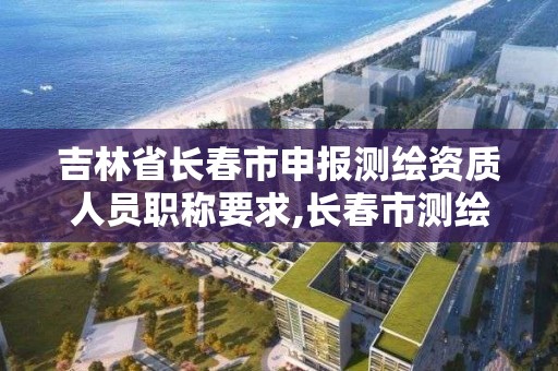 吉林省長春市申報測繪資質人員職稱要求,長春市測繪公司招聘。