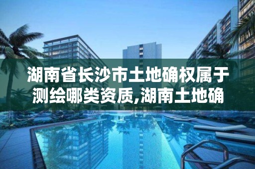 湖南省長沙市土地確權屬于測繪哪類資質,湖南土地確權證。