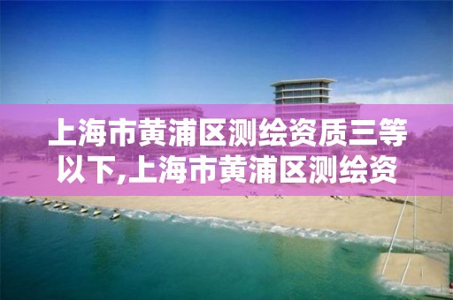 上海市黃浦區測繪資質三等以下,上海市黃浦區測繪資質三等以下企業名單。