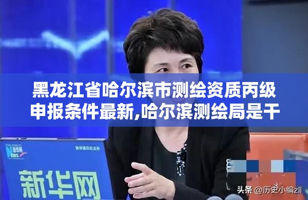 黑龍江省哈爾濱市測繪資質丙級申報條件最新,哈爾濱測繪局是干什么的。