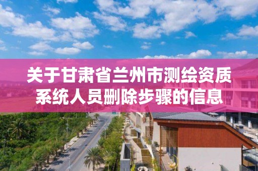 關于甘肅省蘭州市測繪資質系統人員刪除步驟的信息