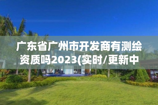 廣東省廣州市開發(fā)商有測繪資質(zhì)嗎2023(實(shí)時(shí)/更新中)