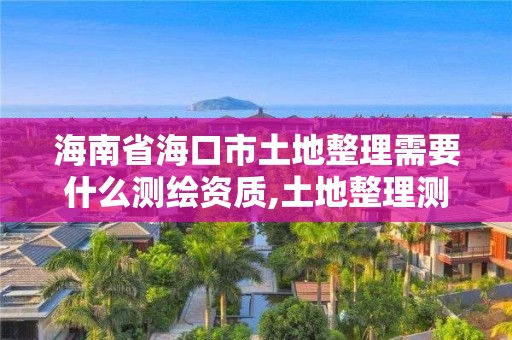 海南省?？谑型恋卣硇枰裁礈y繪資質,土地整理測繪干什么。