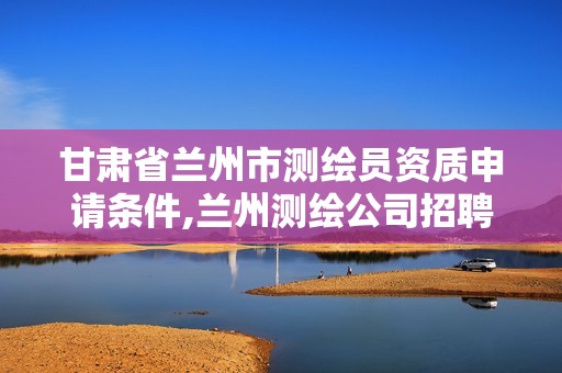 甘肅省蘭州市測繪員資質(zhì)申請條件,蘭州測繪公司招聘信息。