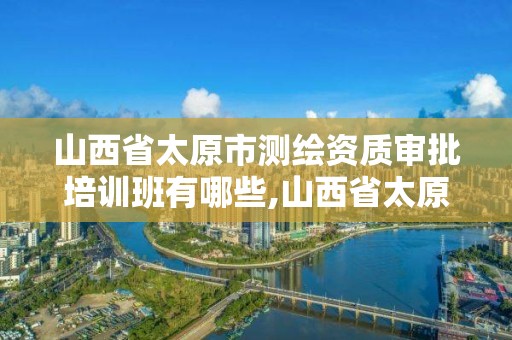 山西省太原市測繪資質審批培訓班有哪些,山西省太原市測繪資質審批培訓班有哪些。