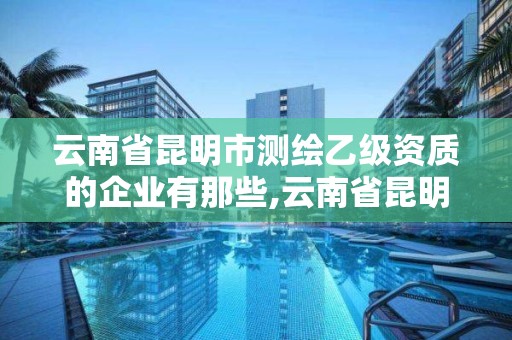 云南省昆明市測繪乙級資質的企業有那些,云南省昆明市測繪乙級資質的企業有那些公司。