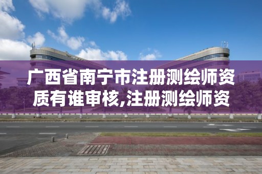 廣西省南寧市注冊測繪師資質有誰審核,注冊測繪師資格審查。