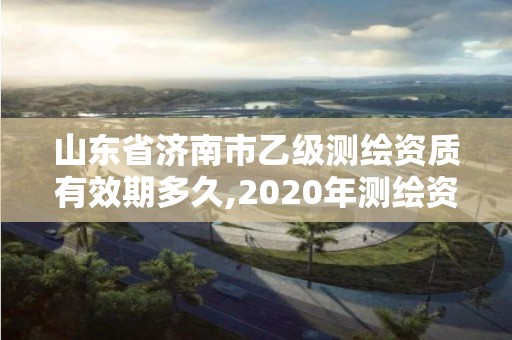 山東省濟南市乙級測繪資質有效期多久,2020年測繪資質乙級需要什么條件。