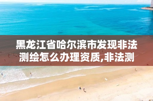 黑龍江省哈爾濱市發現非法測繪怎么辦理資質,非法測繪案例分析。