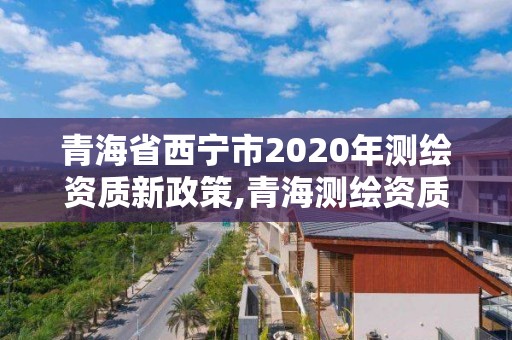 青海省西寧市2020年測繪資質新政策,青海測繪資質辦理。