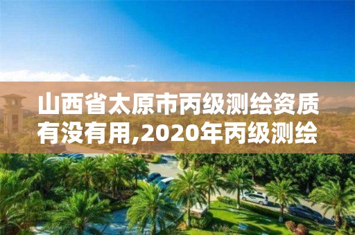 山西省太原市丙級測繪資質有沒有用,2020年丙級測繪資質會取消嗎。