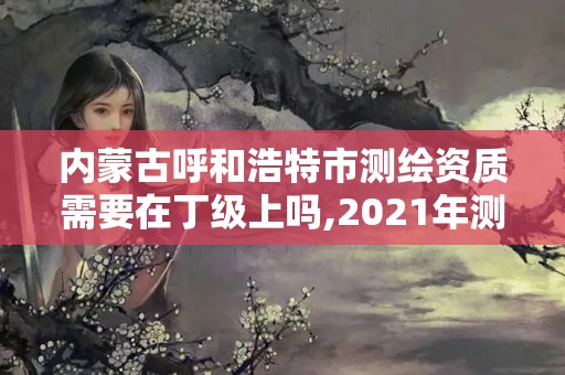 內蒙古呼和浩特市測繪資質需要在丁級上嗎,2021年測繪資質人員要求。