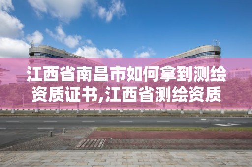 江西省南昌市如何拿到測繪資質證書,江西省測繪資質證書延期。