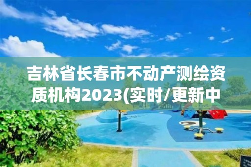 吉林省長春市不動(dòng)產(chǎn)測繪資質(zhì)機(jī)構(gòu)2023(實(shí)時(shí)/更新中)