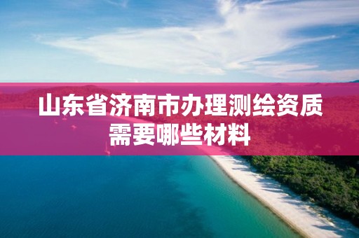 山東省濟南市辦理測繪資質需要哪些材料